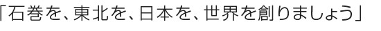 石巻を、東北を、日本を、世界を創りましょう