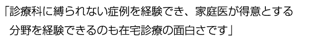 家庭医が得意とする分野を経験できるのも在宅診療の面白さです。